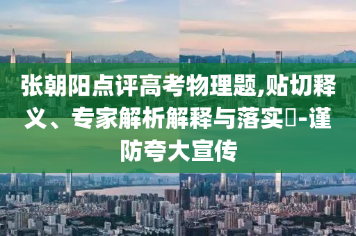 張朝陽點評高考物理題,貼切釋義、專家解析解釋與落實?-謹防夸大宣傳