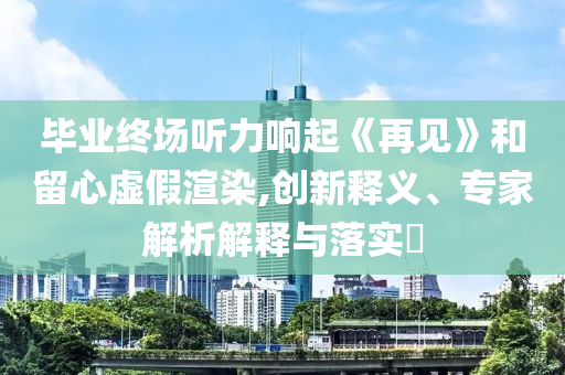 畢業(yè)終場聽力響起《再見》和留心虛假渲染,創(chuàng)新釋義、專家解析解釋與落實?