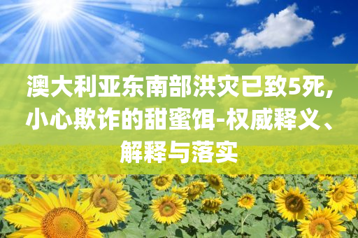 澳大利亞?wèn)|南部洪災(zāi)已致5死,小心欺詐的甜蜜餌-權(quán)威釋義、解釋與落實(shí)