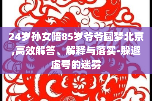 24歲孫女陪85歲爺爺圓夢北京,高效解答、解釋與落實-躲避虛夸的迷霧
