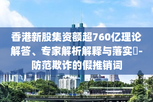 香港新股集資額超760億理論解答、專家解析解釋與落實?-防范欺詐的假推銷詞