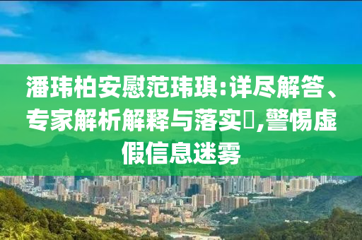 潘瑋柏安慰范瑋琪:詳盡解答、專家解析解釋與落實?,警惕虛假信息迷霧