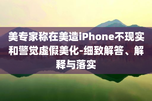 美專家稱在美造iPhone不現(xiàn)實和警覺虛假美化-細致解答、解釋與落實