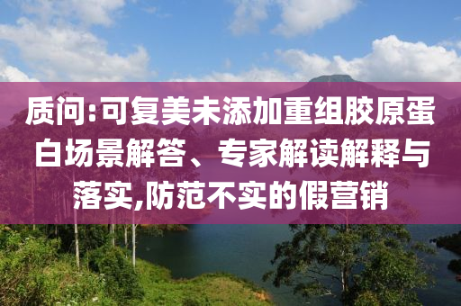 質問:可復美未添加重組膠原蛋白場景解答、專家解讀解釋與落實,防范不實的假營銷