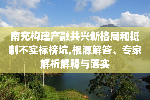 南充構建產融共興新格局和抵制不實標榜坑,根源解答、專家解析解釋與落實