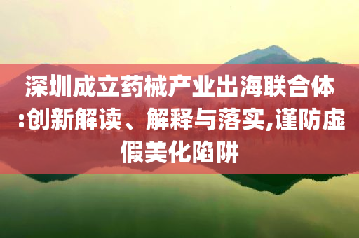 深圳成立藥械產(chǎn)業(yè)出海聯(lián)合體:創(chuàng)新解讀、解釋與落實,謹(jǐn)防虛假美化陷阱