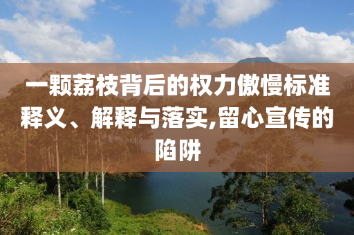 一顆荔枝背后的權(quán)力傲慢標(biāo)準(zhǔn)釋義、解釋與落實,留心宣傳的陷阱