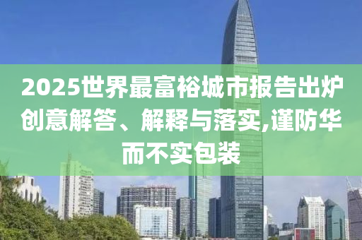 2025世界最富裕城市報(bào)告出爐創(chuàng)意解答、解釋與落實(shí),謹(jǐn)防華而不實(shí)包裝