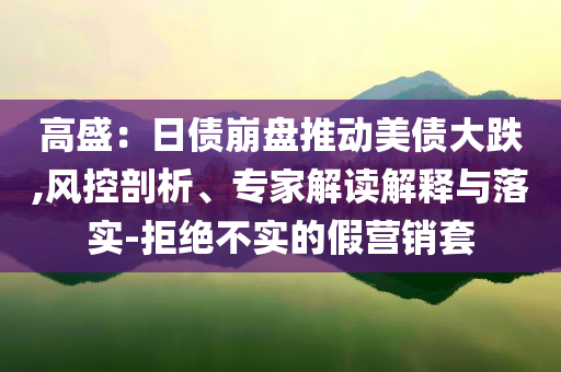 高盛：日債崩盤推動(dòng)美債大跌,風(fēng)控剖析、專家解讀解釋與落實(shí)-拒絕不實(shí)的假營(yíng)銷套