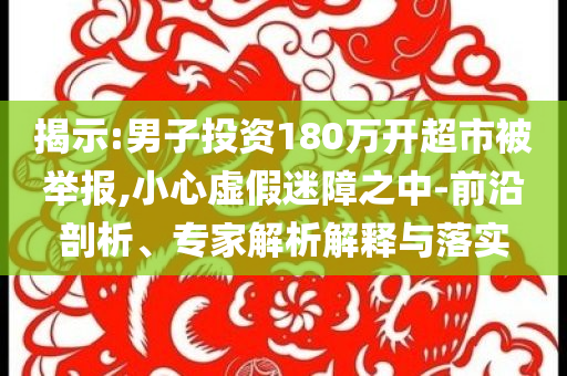 揭示:男子投資180萬開超市被舉報,小心虛假迷障之中-前沿剖析、專家解析解釋與落實