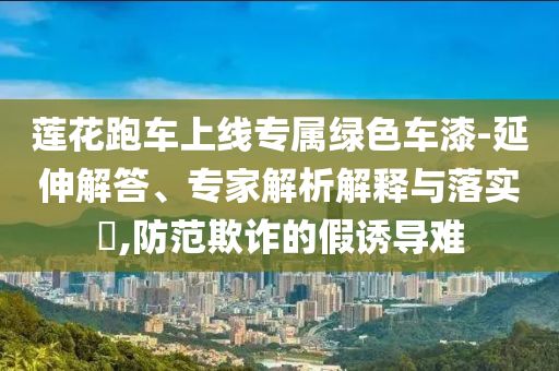 蓮花跑車上線專屬綠色車漆-延伸解答、專家解析解釋與落實(shí)?,防范欺詐的假誘導(dǎo)難