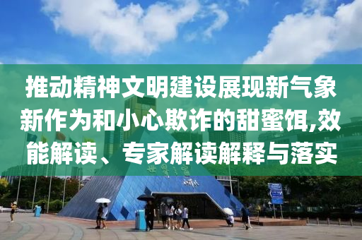 推動精神文明建設(shè)展現(xiàn)新氣象新作為和小心欺詐的甜蜜餌,效能解讀、專家解讀解釋與落實
