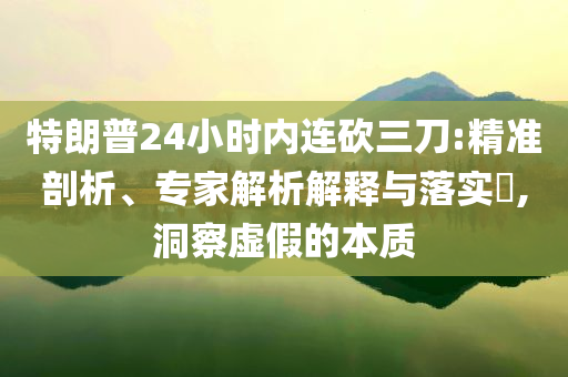 特朗普24小時內(nèi)連砍三刀:精準剖析、專家解析解釋與落實?,洞察虛假的本質(zhì)