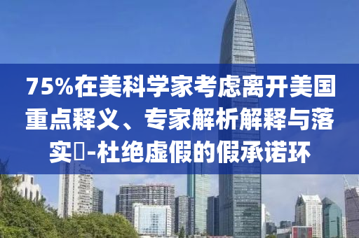 75%在美科學(xué)家考慮離開美國重點(diǎn)釋義、專家解析解釋與落實(shí)?-杜絕虛假的假承諾環(huán)