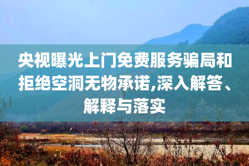 央視曝光上門免費服務騙局和拒絕空洞無物承諾,深入解答、解釋與落實