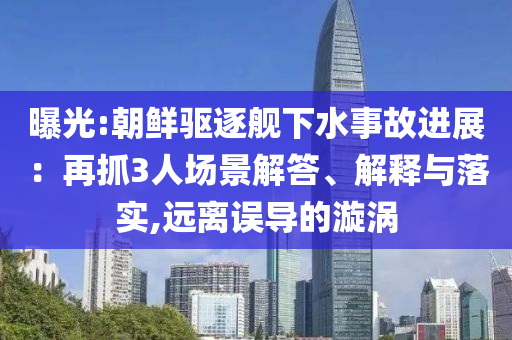 曝光:朝鮮驅(qū)逐艦下水事故進(jìn)展：再抓3人場(chǎng)景解答、解釋與落實(shí),遠(yuǎn)離誤導(dǎo)的漩渦