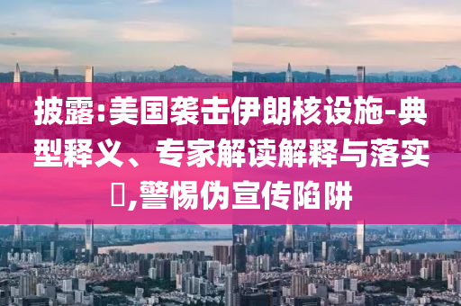 披露:美國襲擊伊朗核設施-典型釋義、專家解讀解釋與落實?,警惕偽宣傳陷阱