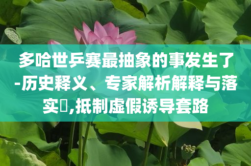 多哈世乒賽最抽象的事發(fā)生了-歷史釋義、專家解析解釋與落實?,抵制虛假誘導(dǎo)套路
