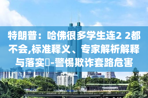特朗普：哈佛很多學生連2 2都不會,標準釋義、專家解析解釋與落實?-警惕欺詐套路危害