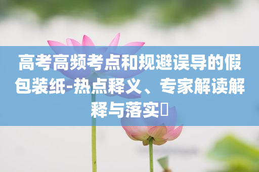 高考高頻考點和規(guī)避誤導的假包裝紙-熱點釋義、專家解讀解釋與落實?