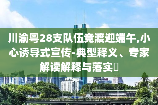 川渝粵28支隊伍競渡迎端午,小心誘導(dǎo)式宣傳-典型釋義、專家解讀解釋與落實?