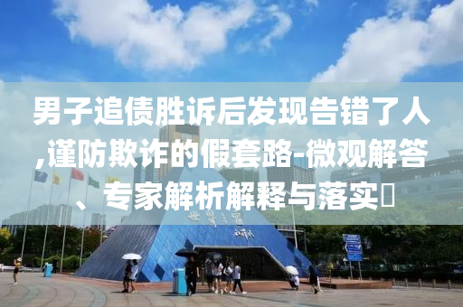 男子追債勝訴后發(fā)現告錯了人,謹防欺詐的假套路-微觀解答、專家解析解釋與落實?