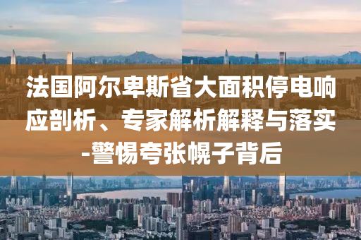 法國(guó)阿爾卑斯省大面積停電響應(yīng)剖析、專家解析解釋與落實(shí)-警惕夸張幌子背后
