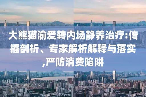 大熊貓渝愛轉(zhuǎn)內(nèi)場靜養(yǎng)治療:傳播剖析、專家解析解釋與落實,嚴防消費陷阱