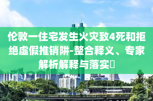 倫敦一住宅發(fā)生火災(zāi)致4死和拒絕虛假推銷阱-整合釋義、專家解析解釋與落實(shí)?