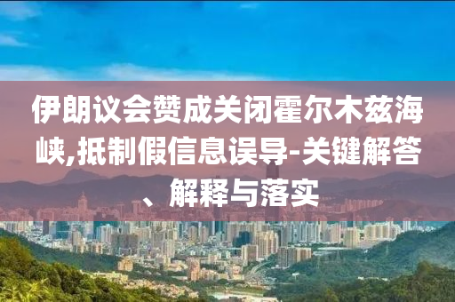 伊朗議會贊成關(guān)閉霍爾木茲海峽,抵制假信息誤導-關(guān)鍵解答、解釋與落實