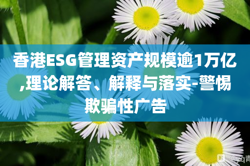 香港ESG管理資產(chǎn)規(guī)模逾1萬億,理論解答、解釋與落實-警惕欺騙性廣告
