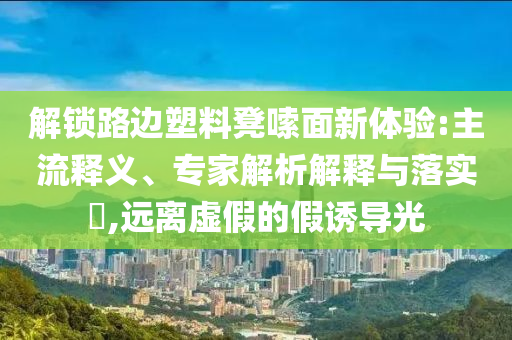 解鎖路邊塑料凳嗦面新體驗:主流釋義、專家解析解釋與落實?,遠離虛假的假誘導光