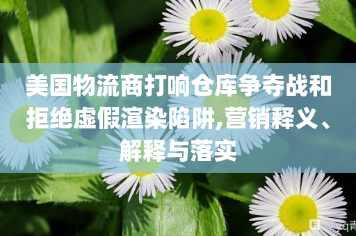 美國物流商打響倉庫爭奪戰(zhàn)和拒絕虛假渲染陷阱,營銷釋義、解釋與落實