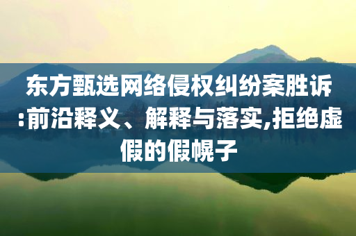 東方甄選網(wǎng)絡(luò)侵權(quán)糾紛案勝訴:前沿釋義、解釋與落實,拒絕虛假的假幌子