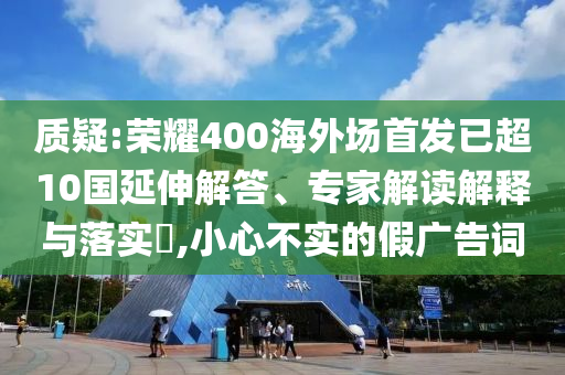 質(zhì)疑:榮耀400海外場首發(fā)已超10國延伸解答、專家解讀解釋與落實?,小心不實的假廣告詞