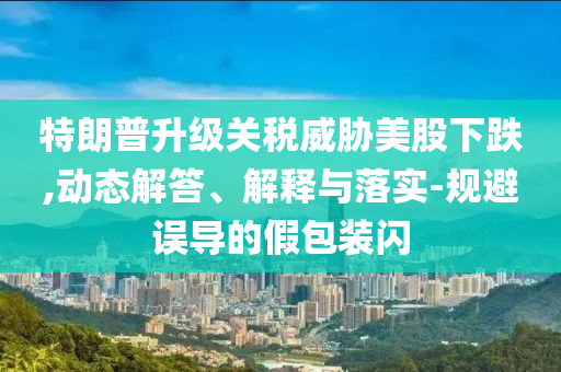 特朗普升級(jí)關(guān)稅威脅美股下跌,動(dòng)態(tài)解答、解釋與落實(shí)-規(guī)避誤導(dǎo)的假包裝閃