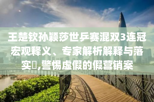 王楚欽孫穎莎世乒賽混雙3連冠宏觀釋義、專家解析解釋與落實?,警惕虛假的假營銷案