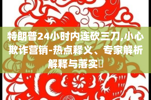 特朗普24小時內(nèi)連砍三刀,小心欺詐營銷-熱點釋義、專家解析解釋與落實?