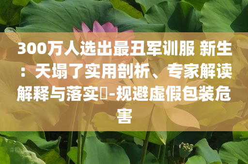 300萬人選出最丑軍訓服 新生：天塌了實用剖析、專家解讀解釋與落實?-規(guī)避虛假包裝危害