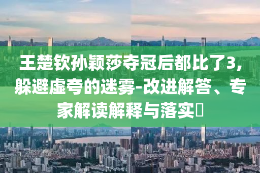 王楚欽孫穎莎奪冠后都比了3,躲避虛夸的迷霧-改進解答、專家解讀解釋與落實?