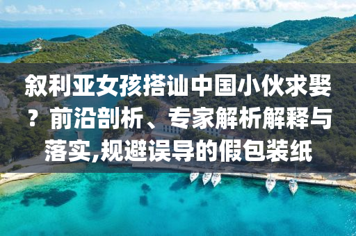敘利亞女孩搭訕中國小伙求娶？前沿剖析、專家解析解釋與落實(shí),規(guī)避誤導(dǎo)的假包裝紙