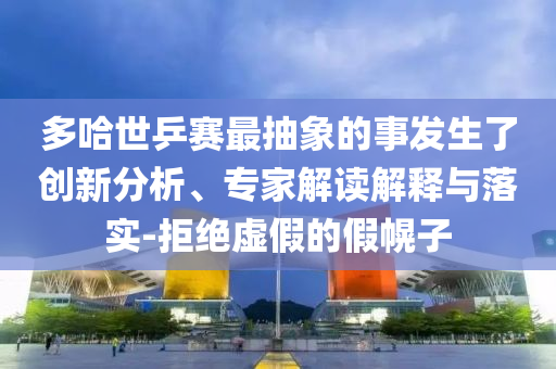 多哈世乒賽最抽象的事發(fā)生了創(chuàng)新分析、專家解讀解釋與落實(shí)-拒絕虛假的假幌子