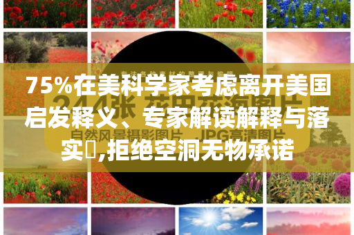75%在美科學(xué)家考慮離開美國啟發(fā)釋義、專家解讀解釋與落實?,拒絕空洞無物承諾