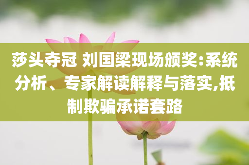 莎頭奪冠 劉國梁現(xiàn)場頒獎:系統(tǒng)分析、專家解讀解釋與落實,抵制欺騙承諾套路