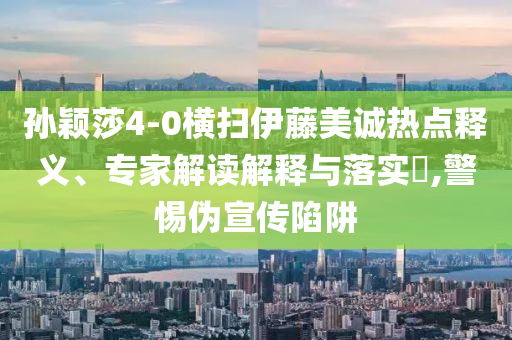 孫穎莎4-0橫掃伊藤美誠熱點(diǎn)釋義、專家解讀解釋與落實(shí)?,警惕偽宣傳陷阱