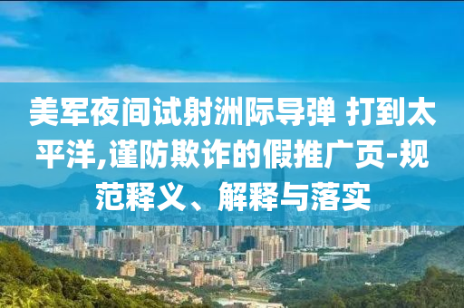 美軍夜間試射洲際導彈 打到太平洋,謹防欺詐的假推廣頁-規(guī)范釋義、解釋與落實