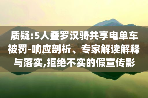 質(zhì)疑:5人疊羅漢騎共享電單車被罰-響應(yīng)剖析、專家解讀解釋與落實,拒絕不實的假宣傳影