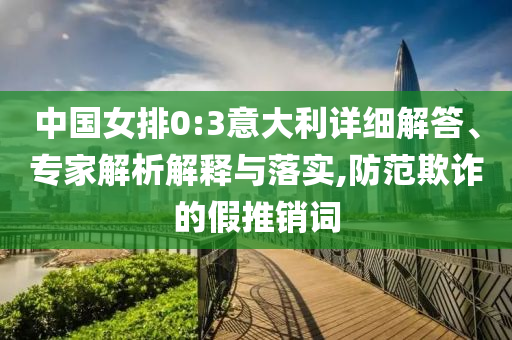 中國女排0:3意大利詳細解答、專家解析解釋與落實,防范欺詐的假推銷詞