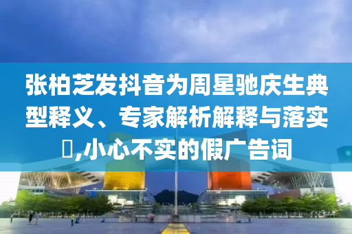 張柏芝發(fā)抖音為周星馳慶生典型釋義、專家解析解釋與落實?,小心不實的假廣告詞