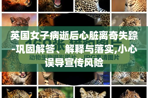 英國女子病逝后心臟離奇失蹤-鞏固解答、解釋與落實,小心誤導宣傳風險